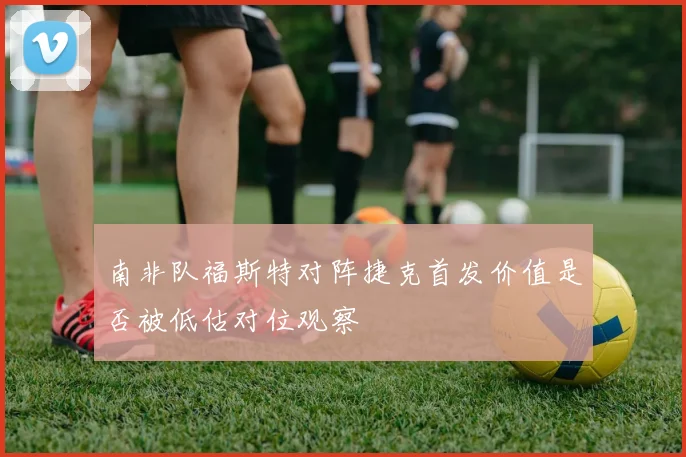 南非队福斯特对阵捷克首发价值是否被低估对位观察