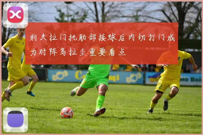 利夫拉门托肋部接球后内切打门成为对阵乌拉圭重要看点