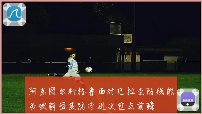 阿克图尔科格鲁面对巴拉圭防线能否破解密集防守进攻重点前瞻