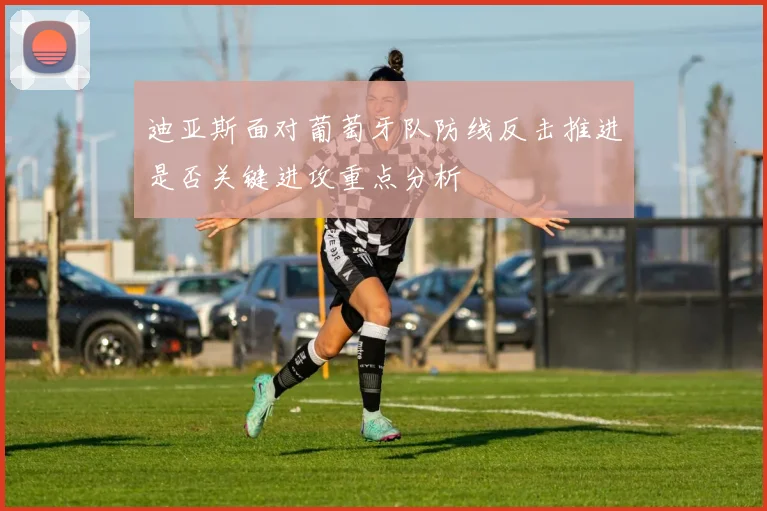 迪亚斯面对葡萄牙队防线反击推进是否关键进攻重点分析