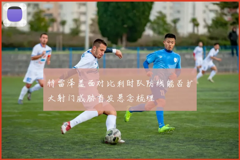 特雷泽盖面对比利时队防线能否扩大射门威胁首发悬念梳理