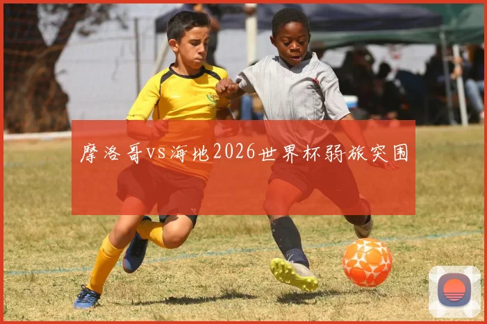 摩洛哥vs海地2026世界杯弱旅突围