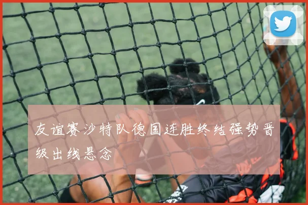 友谊赛沙特队德国连胜终结强势晋级出线悬念