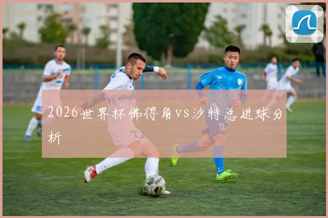 2026世界杯佛得角vs沙特总进球分析