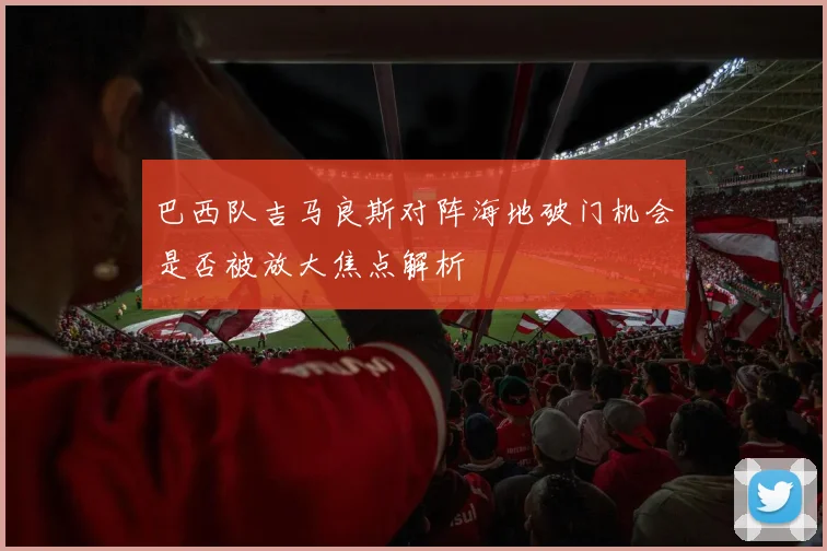 巴西队吉马良斯对阵海地破门机会是否被放大焦点解析