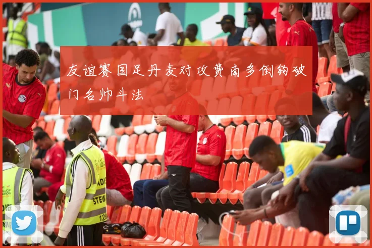 友谊赛国足丹麦对攻费南多倒钩破门名帅斗法