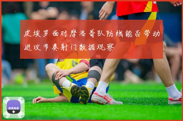 皮埃罗面对摩洛哥队防线能否带动进攻节奏射门数据观察