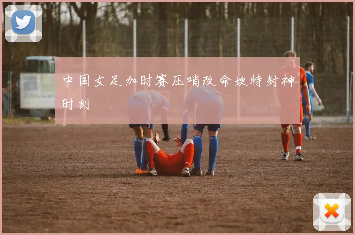 中国女足加时赛压哨改命坎特封神时刻