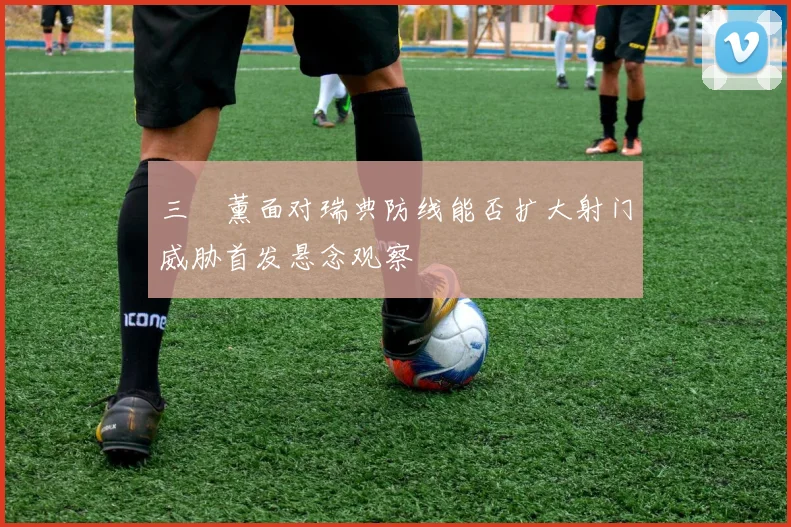 三笘薰面对瑞典防线能否扩大射门威胁首发悬念观察
