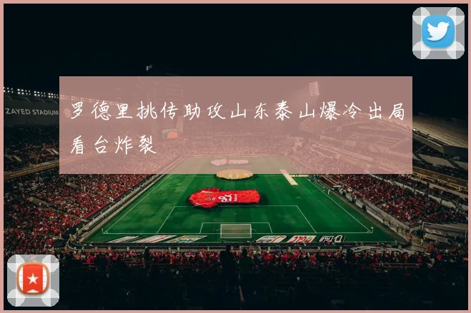 罗德里挑传助攻山东泰山爆冷出局看台炸裂