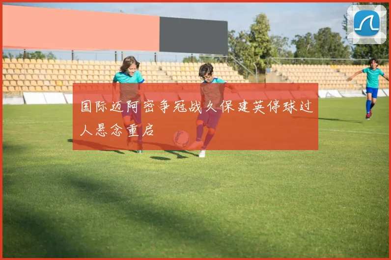 国际迈阿密争冠战久保建英停球过人悬念重启