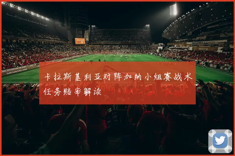 卡拉斯基利亚对阵加纳小组赛战术任务赔率解读