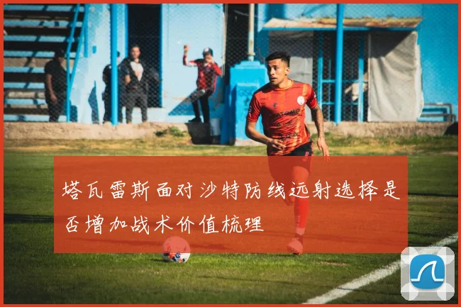 塔瓦雷斯面对沙特防线远射选择是否增加战术价值梳理