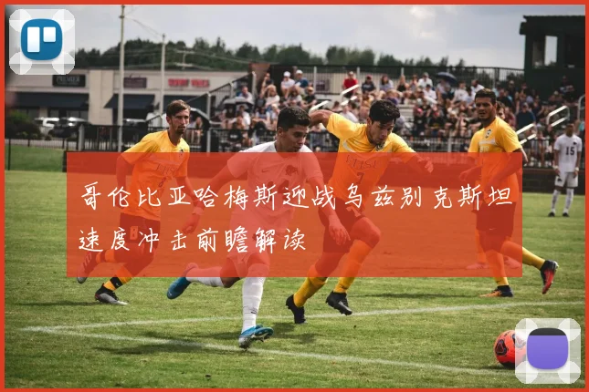 哥伦比亚哈梅斯迎战乌兹别克斯坦速度冲击前瞻解读