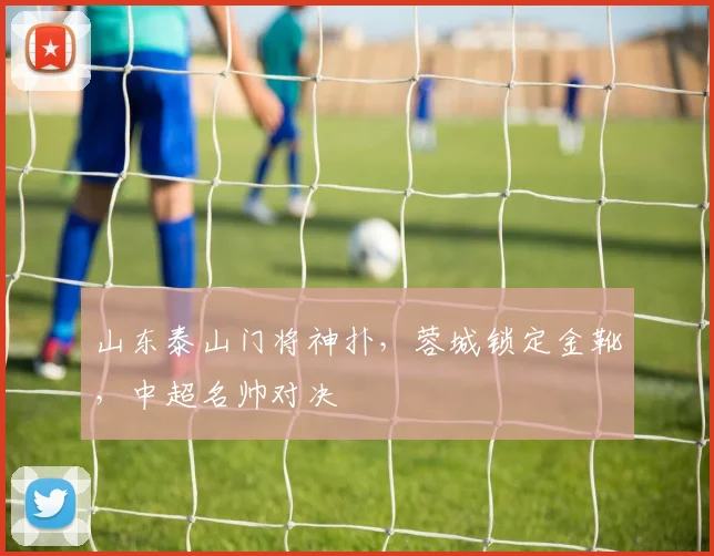 山东泰山门将神扑，蓉城锁定金靴，中超名帅对决