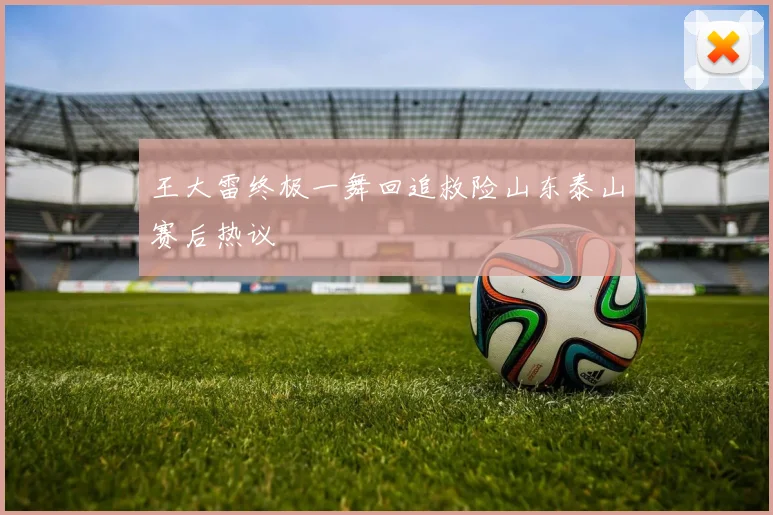 王大雷终极一舞回追救险山东泰山赛后热议
