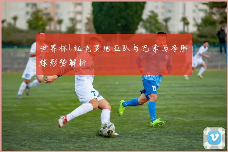 世界杯L组克罗地亚队与巴拿马净胜球形势解析