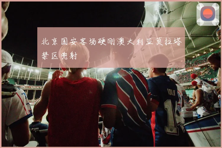 北京国安客场硬刚澳大利亚莫拉塔禁区兜射