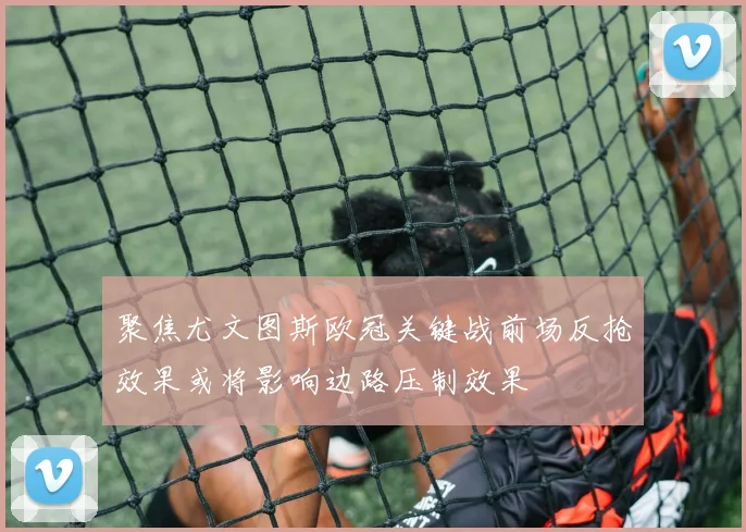 聚焦尤文图斯欧冠关键战前场反抢效果或将影响边路压制效果