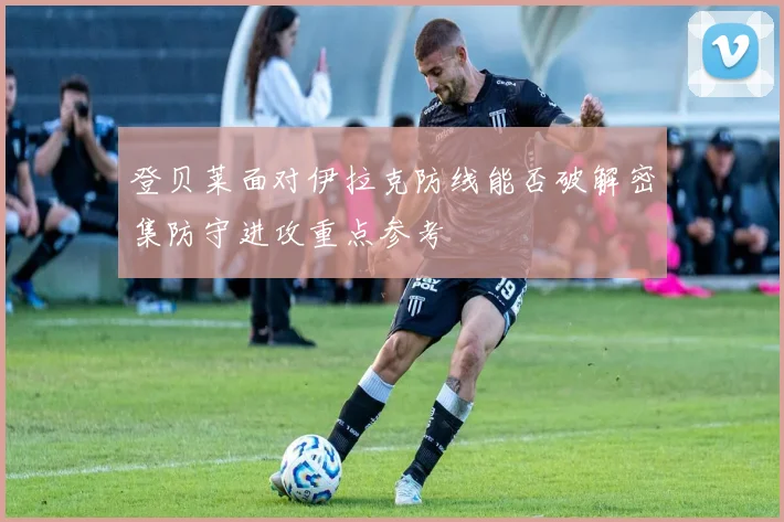 登贝莱面对伊拉克防线能否破解密集防守进攻重点参考