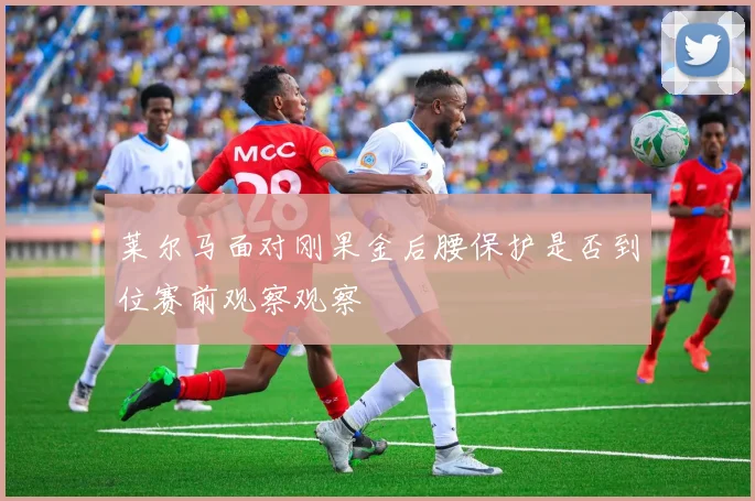 莱尔马面对刚果金后腰保护是否到位赛前观察观察