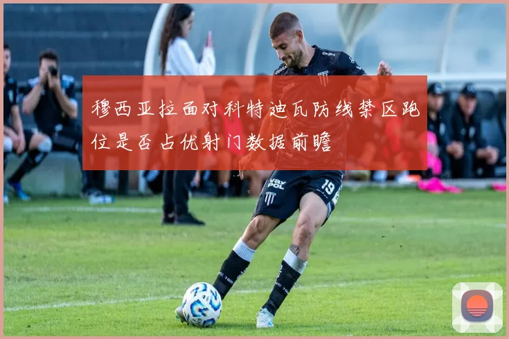 穆西亚拉面对科特迪瓦防线禁区跑位是否占优射门数据前瞻