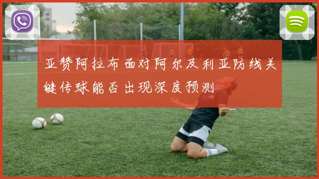 亚赞阿拉布面对阿尔及利亚防线关键传球能否出现深度预测