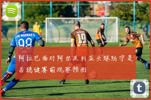 阿拉巴面对阿尔及利亚头球防守是否稳健赛前观察预测