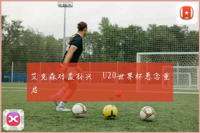 艾克森对轰孙兴慜U20世界杯悬念重启