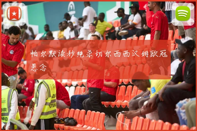 帕尔默读秒绝杀切尔西西汉姆欧冠悬念