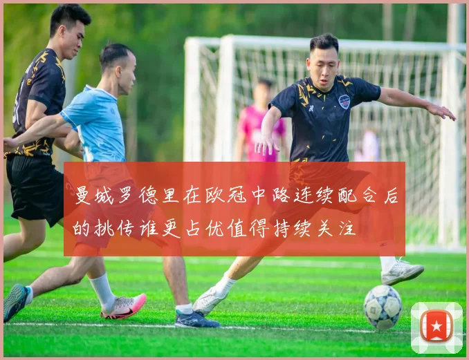 曼城罗德里在欧冠中路连续配合后的挑传谁更占优值得持续关注