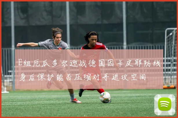 E组厄瓜多尔迎战德国因卡皮耶防线身后保护能否压缩对手进攻空间