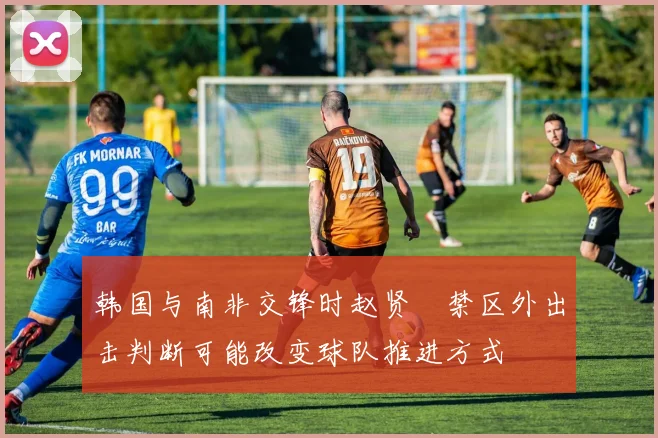 韩国与南非交锋时赵贤祐禁区外出击判断可能改变球队推进方式