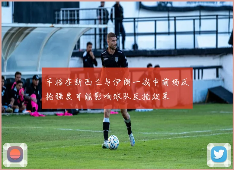 辛格在新西兰与伊朗一战中前场反抢强度可能影响球队反抢效果