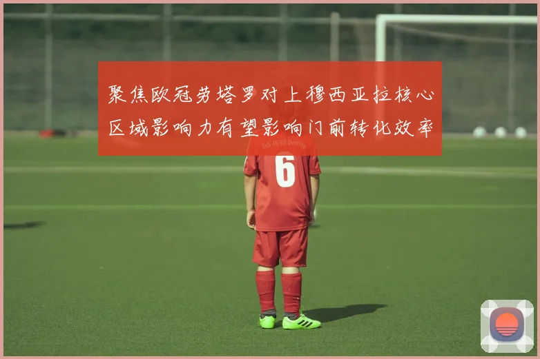 聚焦欧冠劳塔罗对上穆西亚拉核心区域影响力有望影响门前转化效率