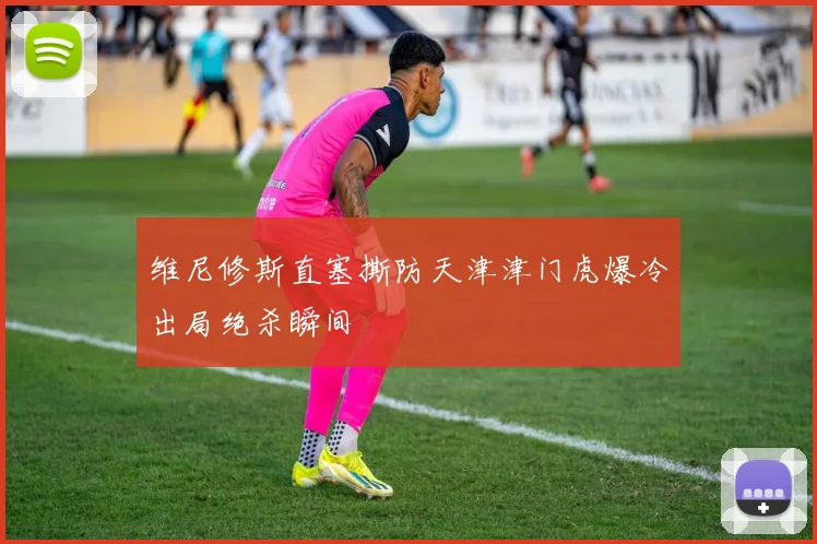 维尼修斯直塞撕防天津津门虎爆冷出局绝杀瞬间