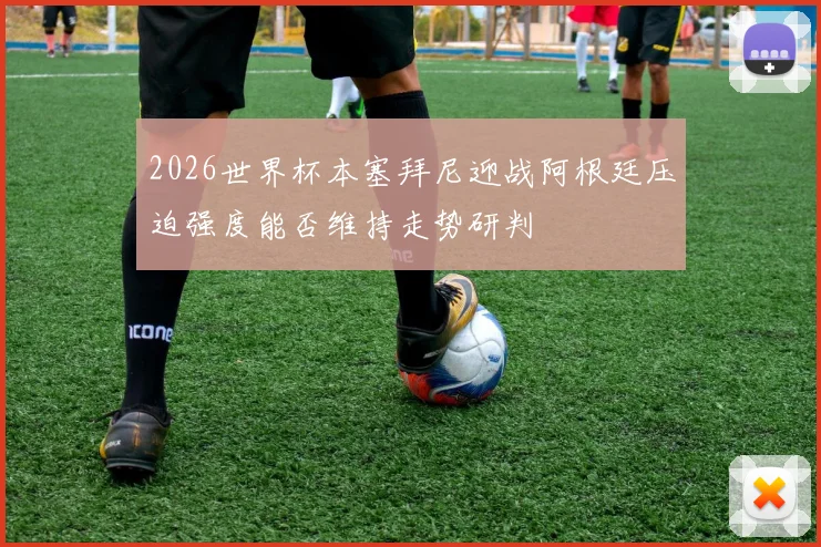 2026世界杯本塞拜尼迎战阿根廷压迫强度能否维持走势研判