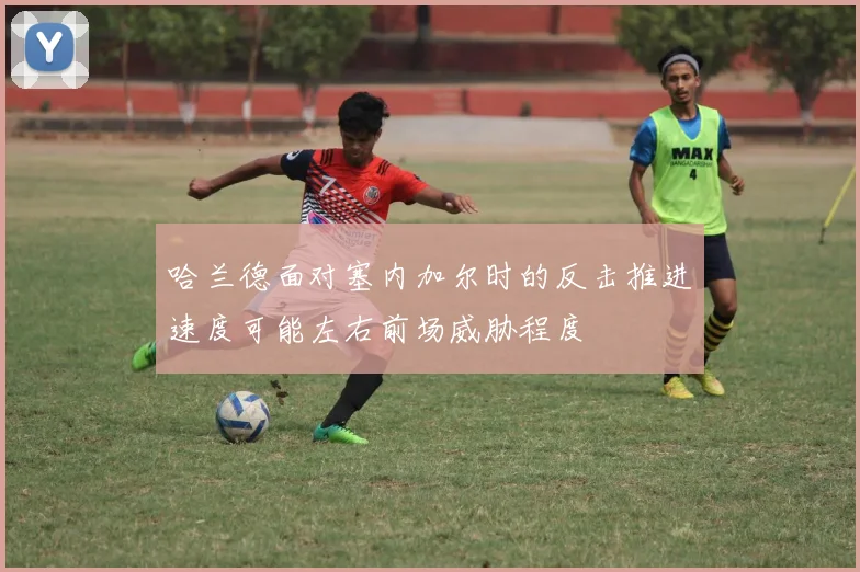 哈兰德面对塞内加尔时的反击推进速度可能左右前场威胁程度