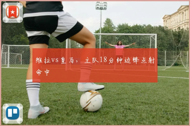 维拉vs皇马,主队18分钟边锋点射命中