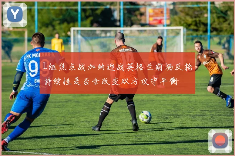 L组焦点战加纳迎战英格兰前场反抢持续性是否会改变双方攻守平衡