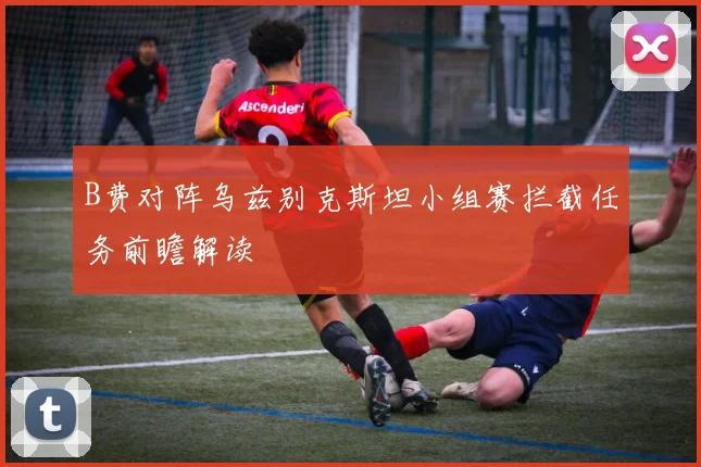 B费对阵乌兹别克斯坦小组赛拦截任务前瞻解读