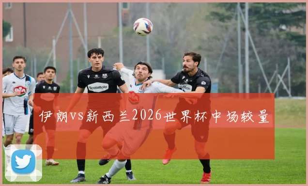 伊朗vs新西兰2026世界杯中场较量
