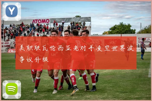 美职联瓦伦西亚老对手凌空世界波争议升级