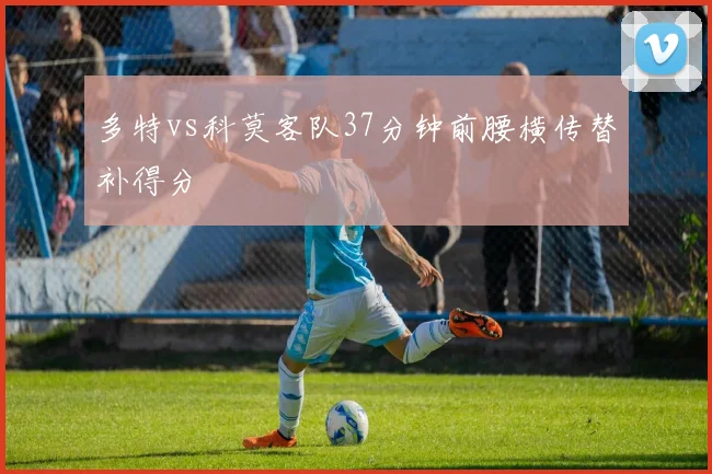 多特vs科莫客队37分钟前腰横传替补得分