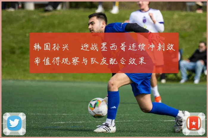 韩国孙兴慜迎战墨西哥连续冲刺效率值得观察与队友配合效果
