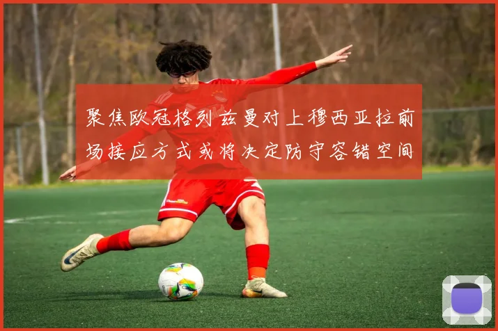 聚焦欧冠格列兹曼对上穆西亚拉前场接应方式或将决定防守容错空间