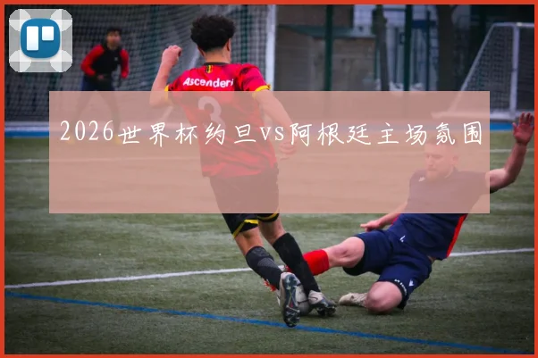 2026世界杯约旦vs阿根廷主场氛围