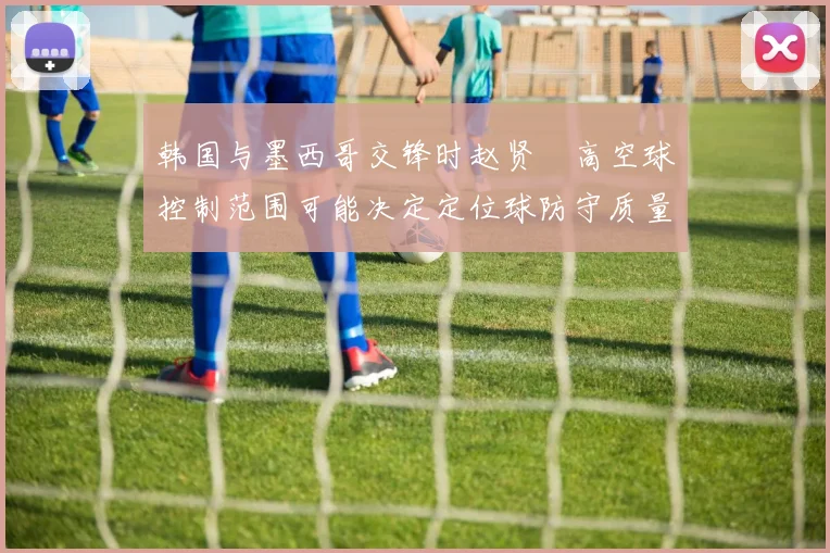韩国与墨西哥交锋时赵贤祐高空球控制范围可能决定定位球防守质量