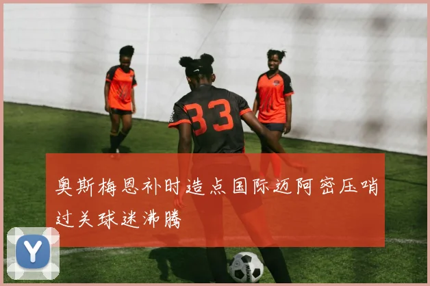 奥斯梅恩补时造点国际迈阿密压哨过关球迷沸腾