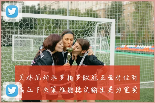 贝林厄姆和罗梅罗欧冠正面对位时高压下决策谁能稳定输出更为重要